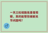 一天三粒硫酸氨基葡萄糖，真的能帮你缓解关节问题吗？