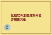 氨糖软骨素使用期间能否服用其他