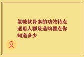 氨糖软骨素的功效特点适用人群及选购要点你知道多少