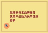 氨糖软骨素品牌推荐 优质产品助力关节健康养护