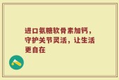 进口氨糖软骨素加钙，守护关节灵活，让生活更自在