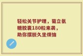 轻松关节护理，葡立氨糖胶囊180粒来袭，助你摆脱久坐烦恼