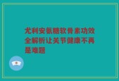 尤利安氨糖软骨素功效全解析让关节健康不再是难题