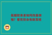 氨糖软骨素如何改善颈椎？看完你会有新发现