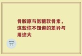 骨胶原与氨糖软骨素，这些你不知道的差异与用途大