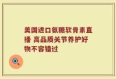 美国进口氨糖软骨素直播 高品质关节养护好物不容错过