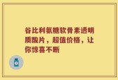 谷比利氨糖软骨素透明质酸片，超值价格，让你惊喜不断