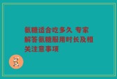 氨糖适合吃多久 专家解答氨糖服用时长及相关注意事项