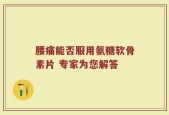 腰痛能否服用氨糖软骨素片 专家为您解答
