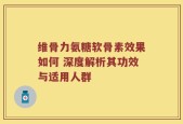 维骨力氨糖软骨素效果如何 深度解析其功效与适用人群