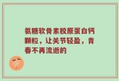 氨糖软骨素胶原蛋白钙颗粒，让关节轻盈，青春不再流逝的