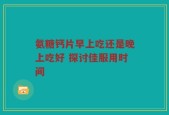 氨糖钙片早上吃还是晚上吃好 探讨佳服用时间