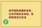 益节绿瓶氨糖软骨素，让关节轻松无负担，告别迎接活力生活