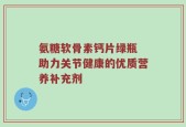 氨糖软骨素钙片绿瓶 助力关节健康的优质营养补充剂