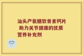 汕头产氨糖软骨素钙片 助力关节健康的优质营养补充剂