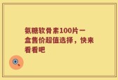 氨糖软骨素100片一盒售价超值选择，快来看看吧