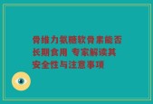 骨维力氨糖软骨素能否长期食用 专家解读其安全性与注意事项