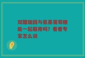 双醋瑞因与氨基葡萄糖能一起服用吗？看看专家怎么说