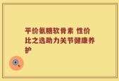 平价氨糖软骨素 性价比之选助力关节健康养护