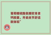 葡萄糖硫酸氨糖软骨素钙胶囊，开启关节舒适新体验”