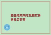 膝盖嘎吱响吃氨糖软骨素能否管用