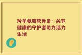 羚羊氨糖软骨素：关节健康的守护者助力活力生活