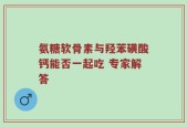 氨糖软骨素与羟苯磺酸钙能否一起吃 专家解答