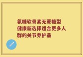 氨糖软骨素无蔗糖型 健康新选择适合更多人群的关节养护品