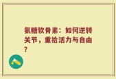 氨糖软骨素：如何逆转关节，重拾活力与自由？