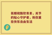 氨糖硫酸软骨素，关节的贴心守护者，助你重拾快乐自由生活