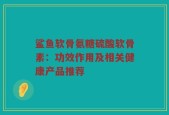 鲨鱼软骨氨糖硫酸软骨素：功效作用及相关健康产品推荐