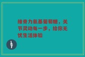 维骨力氨基葡萄糖，关节灵动每一步，给你无忧生活体验