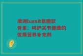 澳洲bamit氨糖软骨素：呵护关节健康的优质营养补充剂