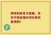 同样的维骨力氨糖，京东不同店铺为何价格天差地别？