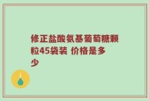 修正盐酸氨基葡萄糖颗粒45袋装 价格是多少