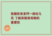 氨糖软骨素钙一般吃几天 了解其服用周期的重要性