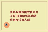 美泰双健氨糖软骨素好不好 深度解析其功效作用及适用人群