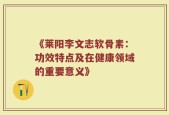 《莱阳李文志软骨素：功效特点及在健康领域的重要意义》