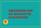 盐酸氨基葡萄糖不是激素药 解析其成分作用及与激素药的区别