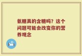 氨糖真的含糖吗？这个问题可能会改变你的营养观念