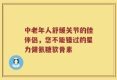 中老年人舒缓关节的佳伴侣，您不能错过的星力健氨糖软骨素