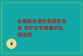 水果医生推荐氨糖软骨素 养护关节健康的优质选择