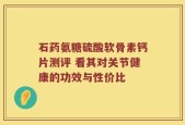 石药氨糖硫酸软骨素钙片测评 看其对关节健康的功效与性价比