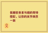 氨糖软骨素与硒的奇特搭配，让你的关节焕然一新