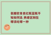 氨糖软骨素红瓶蓝瓶不知如何选 两者区别在哪该吃哪一种