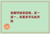 氨糖钙独家促销，买一送一，关爱关节从此开始