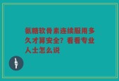 氨糖软骨素连续服用多久才算安全？看看专业人士怎么说