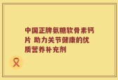 中国正牌氨糖软骨素钙片 助力关节健康的优质营养补充剂