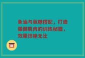 鱼油与氨糖搭配，打造强健肌肉的训练秘籍，效果惊艳无比