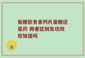 氨糖软骨素钙片是糖还是药 两者区别及功效你知道吗